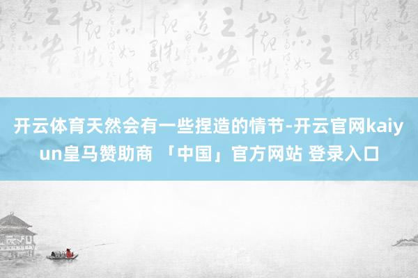 开云体育天然会有一些捏造的情节-开云官网kaiyun皇马赞助商 「中国」官方网站 登录入口