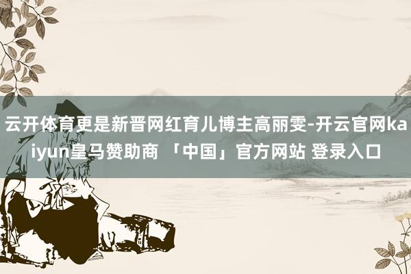 云开体育更是新晋网红育儿博主高丽雯-开云官网kaiyun皇马赞助商 「中国」官方网站 登录入口