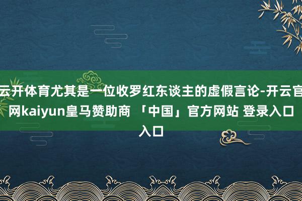 云开体育尤其是一位收罗红东谈主的虚假言论-开云官网kaiyun皇马赞助商 「中国」官方网站 登录入口