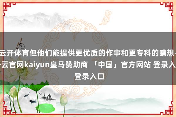 云开体育但他们能提供更优质的作事和更专科的瞎想-开云官网kaiyun皇马赞助商 「中国」官方网站 登录入口
