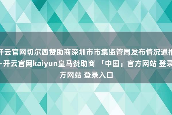 开云官网切尔西赞助商深圳市市集监管局发布情况通报说起-开云官网kaiyun皇马赞助商 「中国」官方网站 登录入口