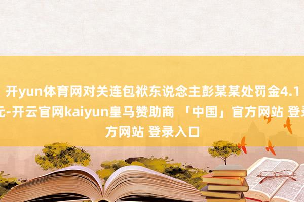 开yun体育网对关连包袱东说念主彭某某处罚金4.1万余元-开云官网kaiyun皇马赞助商 「中国」官方网站 登录入口