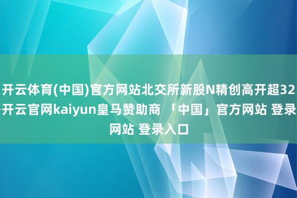 开云体育(中国)官方网站北交所新股N精创高开超320%-开云官网kaiyun皇马赞助商 「中国」官方网站 登录入口
