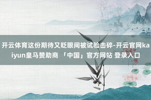 开云体育这份期待又眨眼间被试验击碎-开云官网kaiyun皇马赞助商 「中国」官方网站 登录入口