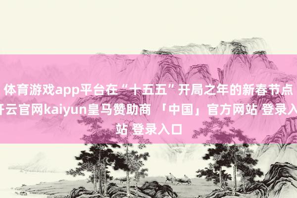 体育游戏app平台在“十五五”开局之年的新春节点-开云官网kaiyun皇马赞助商 「中国」官方网站 登录入口