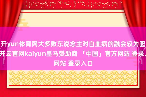 开yun体育网大多数东说念主对白血病的融会较为匮乏-开云官网kaiyun皇马赞助商 「中国」官方网站 登录入口