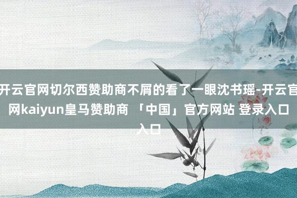 开云官网切尔西赞助商不屑的看了一眼沈书瑶-开云官网kaiyun皇马赞助商 「中国」官方网站 登录入口
