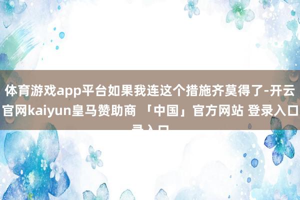体育游戏app平台如果我连这个措施齐莫得了-开云官网kaiyun皇马赞助商 「中国」官方网站 登录入口