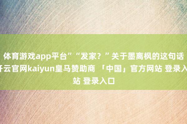 体育游戏app平台”“发家?”关于墨离枫的这句话-开云官网kaiyun皇马赞助商 「中国」官方网站 登录入口