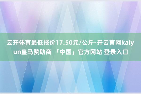 云开体育最低报价17.50元/公斤-开云官网kaiyun皇马赞助商 「中国」官方网站 登录入口