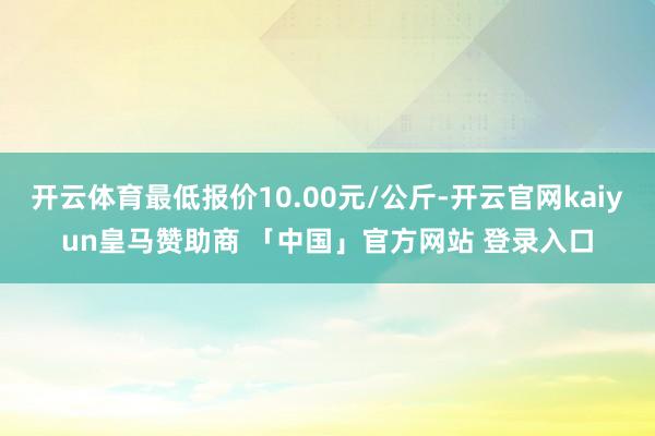 开云体育最低报价10.00元/公斤-开云官网kaiyun皇马赞助商 「中国」官方网站 登录入口