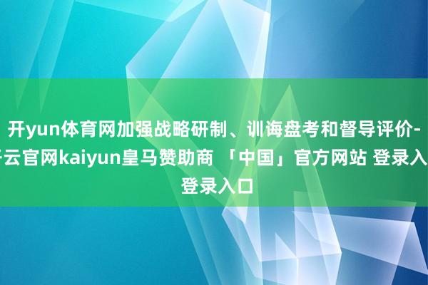 开yun体育网加强战略研制、训诲盘考和督导评价-开云官网kaiyun皇马赞助商 「中国」官方网站 登录入口