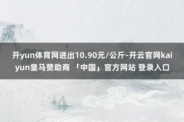 开yun体育网进出10.90元/公斤-开云官网kaiyun皇马赞助商 「中国」官方网站 登录入口