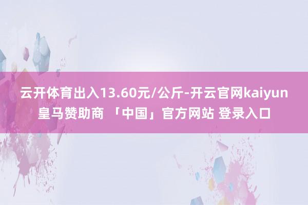 云开体育出入13.60元/公斤-开云官网kaiyun皇马赞助商 「中国」官方网站 登录入口