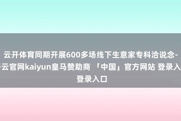 云开体育同期开展600多场线下生意家专科洽说念-开云官网kaiyun皇马赞助商 「中国」官方网站 登录入口