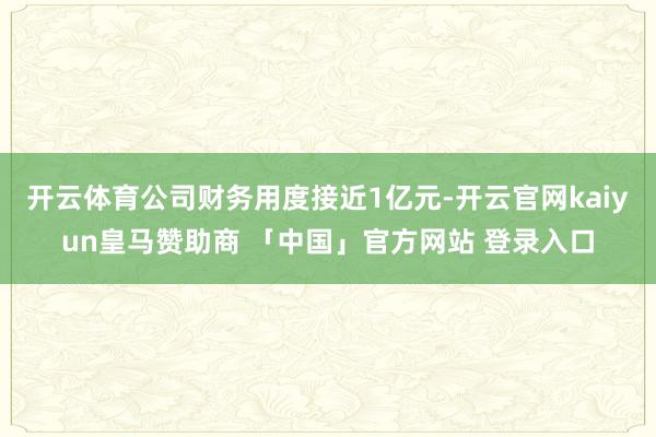 开云体育公司财务用度接近1亿元-开云官网kaiyun皇马赞助商 「中国」官方网站 登录入口