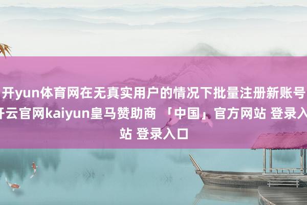 开yun体育网在无真实用户的情况下批量注册新账号-开云官网kaiyun皇马赞助商 「中国」官方网站 登录入口