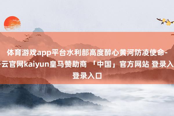 体育游戏app平台　　水利部高度醉心黄河防凌使命-开云官网kaiyun皇马赞助商 「中国」官方网站 登录入口