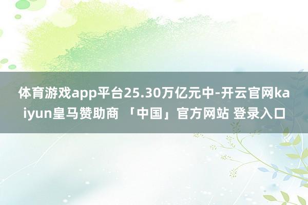 体育游戏app平台　　25.30万亿元中-开云官网kaiyun皇马赞助商 「中国」官方网站 登录入口