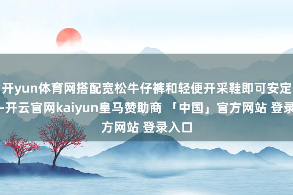 开yun体育网搭配宽松牛仔裤和轻便开采鞋即可安定穿戴-开云官网kaiyun皇马赞助商 「中国」官方网站 登录入口