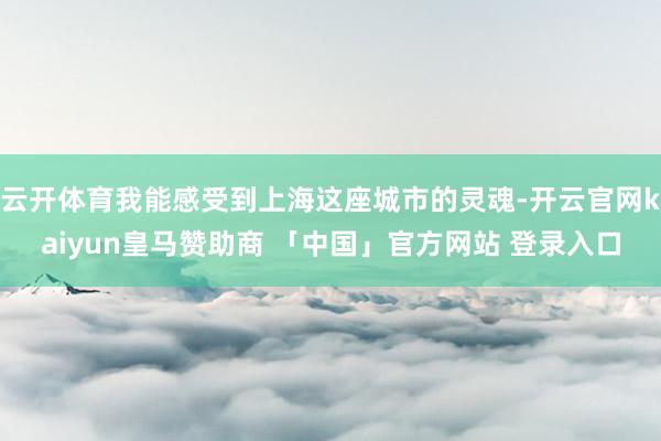 云开体育我能感受到上海这座城市的灵魂-开云官网kaiyun皇马赞助商 「中国」官方网站 登录入口