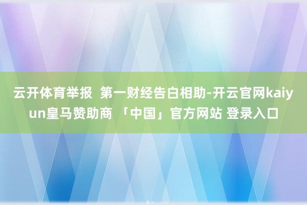 云开体育举报 第一财经告白相助-开云官网kaiyun皇马赞助商 「中国」官方网站 登录入口
