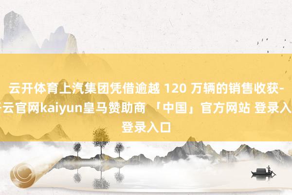 云开体育上汽集团凭借逾越 120 万辆的销售收获-开云官网kaiyun皇马赞助商 「中国」官方网站 登录入口