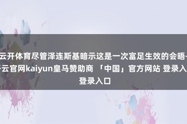 云开体育尽管泽连斯基暗示这是一次富足生效的会晤-开云官网kaiyun皇马赞助商 「中国」官方网站 登录入口