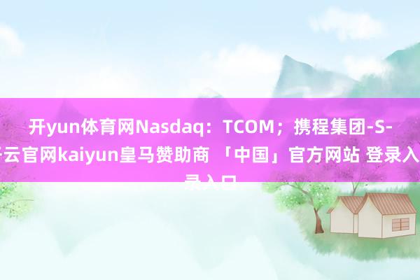 开yun体育网Nasdaq：TCOM；携程集团-S-开云官网kaiyun皇马赞助商 「中国」官方网站 登录入口