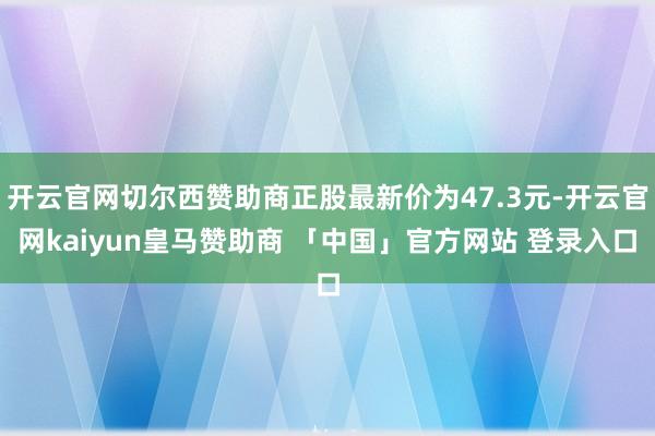 开云官网切尔西赞助商正股最新价为47.3元-开云官网kaiyun皇马赞助商 「中国」官方网站 登录入口