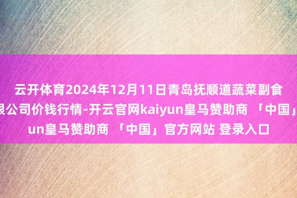 云开体育2024年12月11日青岛抚顺道蔬菜副食物批发商场股份有限公司价钱行情-开云官网kaiyun皇马赞助商 「中国」官方网站 登录入口