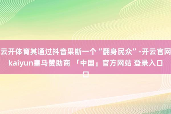 云开体育其通过抖音果断一个“翻身民众”-开云官网kaiyun皇马赞助商 「中国」官方网站 登录入口