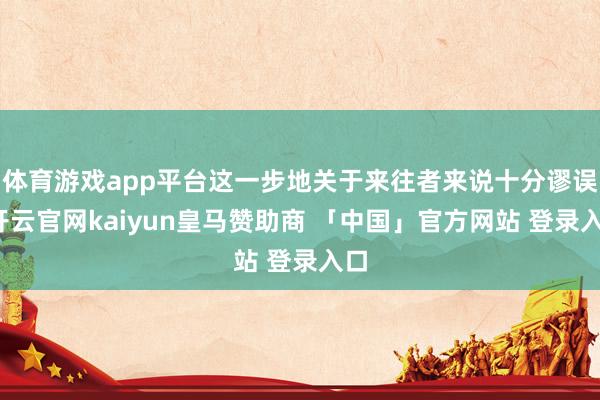 体育游戏app平台这一步地关于来往者来说十分谬误-开云官网kaiyun皇马赞助商 「中国」官方网站 登录入口