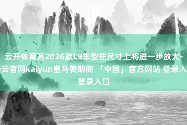 云开体育其2026款L9车型在尺寸上将进一步放大-开云官网kaiyun皇马赞助商 「中国」官方网站 登录入口