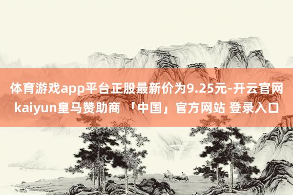 体育游戏app平台正股最新价为9.25元-开云官网kaiyun皇马赞助商 「中国」官方网站 登录入口