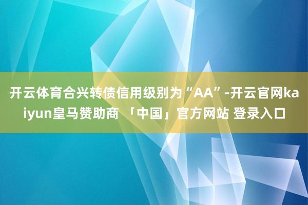 开云体育合兴转债信用级别为“AA”-开云官网kaiyun皇马赞助商 「中国」官方网站 登录入口