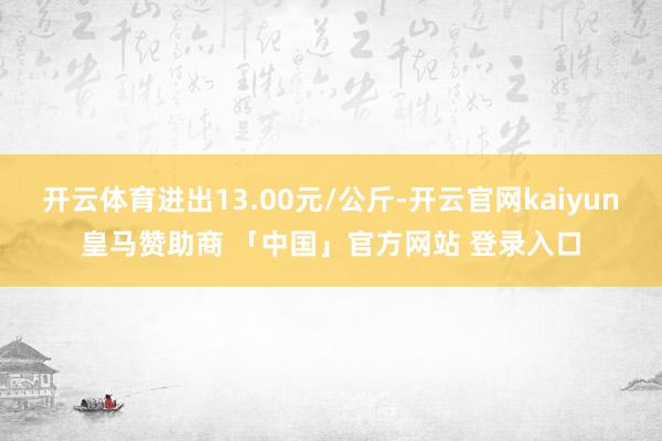开云体育进出13.00元/公斤-开云官网kaiyun皇马赞助商 「中国」官方网站 登录入口