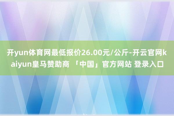 开yun体育网最低报价26.00元/公斤-开云官网kaiyun皇马赞助商 「中国」官方网站 登录入口