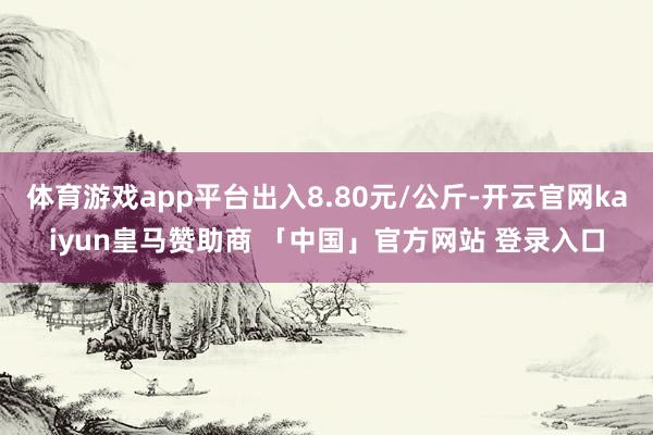 体育游戏app平台出入8.80元/公斤-开云官网kaiyun皇马赞助商 「中国」官方网站 登录入口