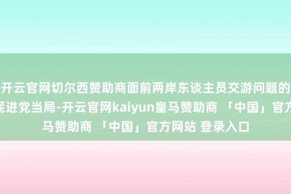 开云官网切尔西赞助商面前两岸东谈主员交游问题的要道全王人在民进党当局-开云官网kaiyun皇马赞助商 「中国」官方网站 登录入口
