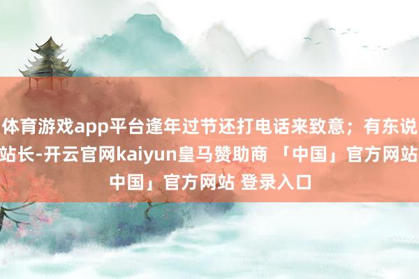 体育游戏app平台逢年过节还打电话来致意;有东说念主当了站长-开云官网kaiyun皇马赞助商 「中国」官方网站 登录入口
