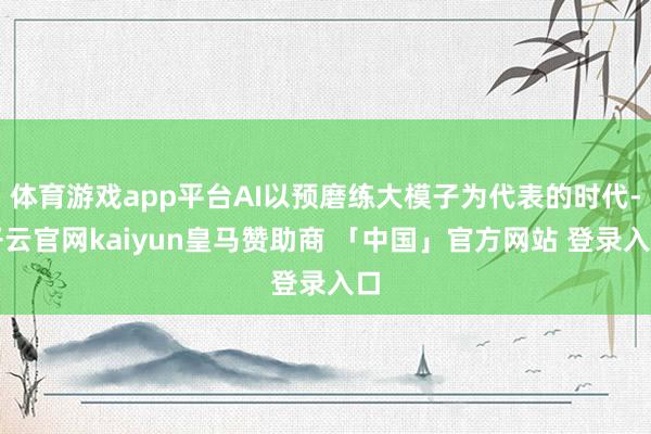 体育游戏app平台AI以预磨练大模子为代表的时代-开云官网kaiyun皇马赞助商 「中国」官方网站 登录入口
