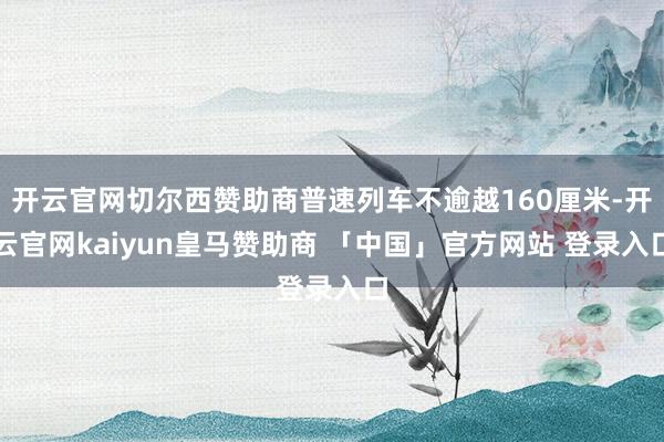 开云官网切尔西赞助商普速列车不逾越160厘米-开云官网kaiyun皇马赞助商 「中国」官方网站 登录入口