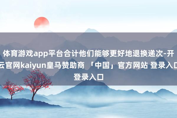 体育游戏app平台合计他们能够更好地退换递次-开云官网kaiyun皇马赞助商 「中国」官方网站 登录入口