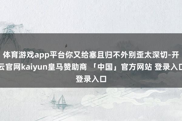 体育游戏app平台你又给塞且归不外别歪太深切-开云官网kaiyun皇马赞助商 「中国」官方网站 登录入口