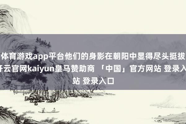 体育游戏app平台他们的身影在朝阳中显得尽头挺拔-开云官网kaiyun皇马赞助商 「中国」官方网站 登录入口