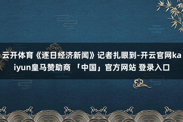 云开体育《逐日经济新闻》记者扎眼到-开云官网kaiyun皇马赞助商 「中国」官方网站 登录入口