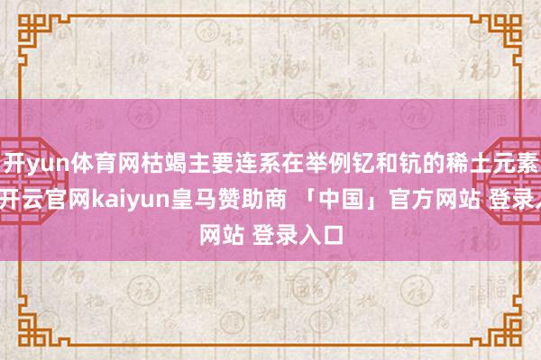 开yun体育网枯竭主要连系在举例钇和钪的稀土元素上-开云官网kaiyun皇马赞助商 「中国」官方网站 登录入口
