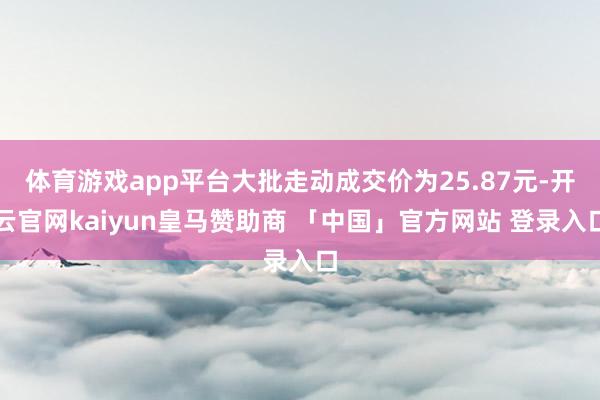 体育游戏app平台大批走动成交价为25.87元-开云官网kaiyun皇马赞助商 「中国」官方网站 登录入口