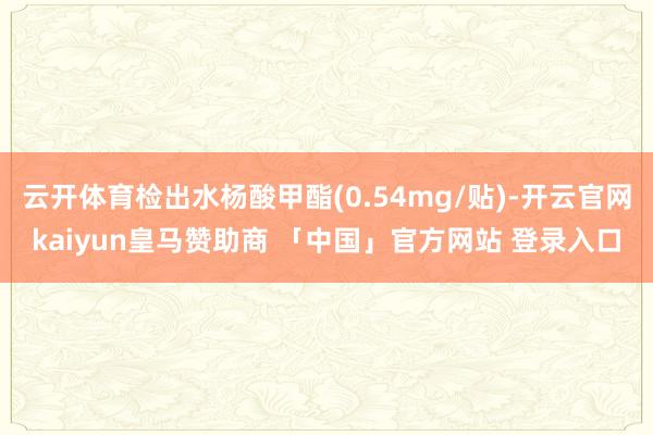 云开体育检出水杨酸甲酯(0.54mg/贴)-开云官网kaiyun皇马赞助商 「中国」官方网站 登录入口